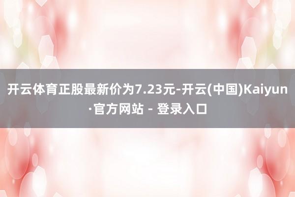 开云体育正股最新价为7.23元-开云(中国)Kaiyun·官方网站 - 登录入口