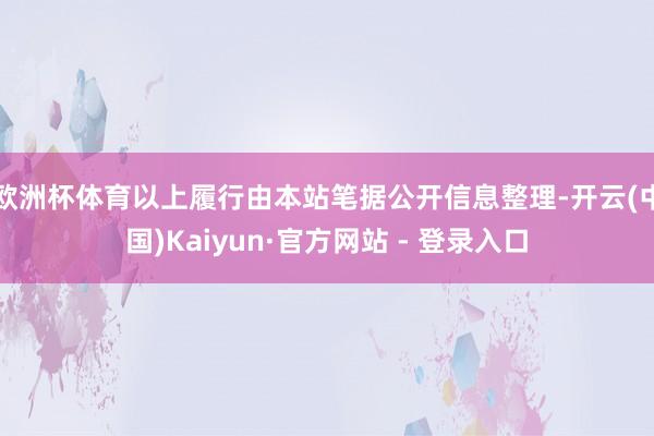 欧洲杯体育以上履行由本站笔据公开信息整理-开云(中国)Kaiyun·官方网站 - 登录入口