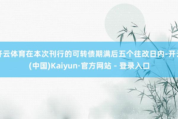 开云体育在本次刊行的可转债期满后五个往改日内-开云(中国)Kaiyun·官方网站 - 登录入口