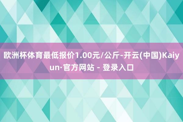 欧洲杯体育最低报价1.00元/公斤-开云(中国)Kaiyun·官方网站 - 登录入口