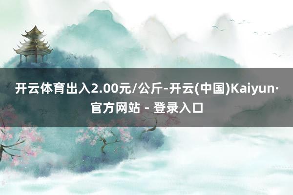 开云体育出入2.00元/公斤-开云(中国)Kaiyun·官方网站 - 登录入口