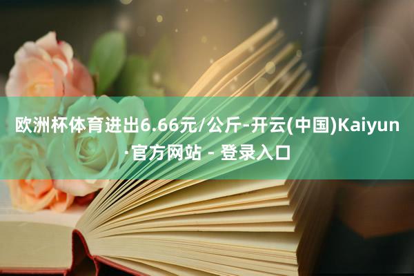 欧洲杯体育进出6.66元/公斤-开云(中国)Kaiyun·官方网站 - 登录入口