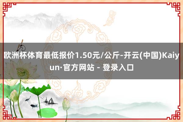 欧洲杯体育最低报价1.50元/公斤-开云(中国)Kaiyun·官方网站 - 登录入口