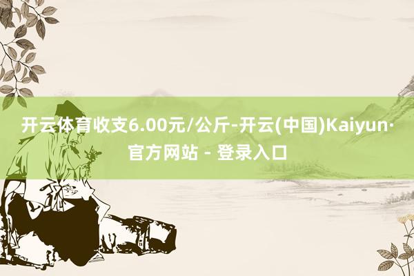 开云体育收支6.00元/公斤-开云(中国)Kaiyun·官方网站 - 登录入口