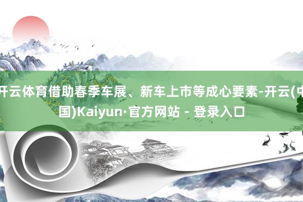 开云体育借助春季车展、新车上市等成心要素-开云(中国)Kaiyun·官方网站 - 登录入口