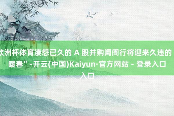 欧洲杯体育凄怨已久的 A 股并购阛阓行将迎来久违的“暖春”-开云(中国)Kaiyun·官方网站 - 登录入口