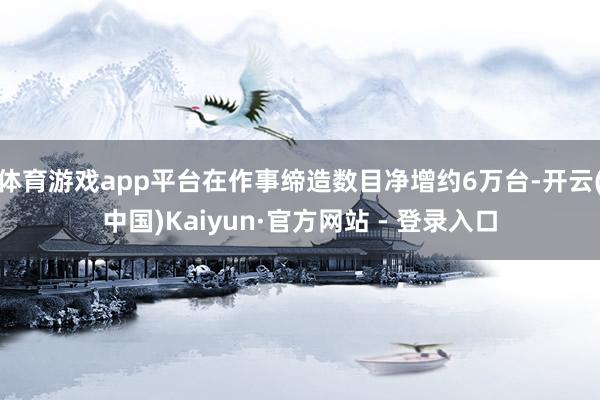 体育游戏app平台在作事缔造数目净增约6万台-开云(中国)Kaiyun·官方网站 - 登录入口