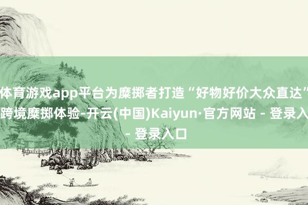 体育游戏app平台为糜掷者打造“好物好价大众直达”的跨境糜掷体验-开云(中国)Kaiyun·官方网站 - 登录入口