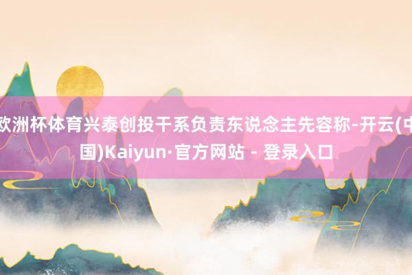 欧洲杯体育兴泰创投干系负责东说念主先容称-开云(中国)Kaiyun·官方网站 - 登录入口