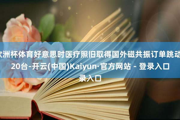 欧洲杯体育好意思时医疗照旧取得国外磁共振订单跳动120台-开云(中国)Kaiyun·官方网站 - 登录入口