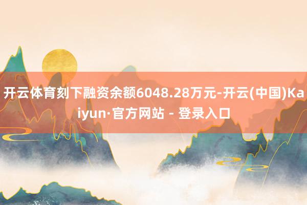 开云体育刻下融资余额6048.28万元-开云(中国)Kaiyun·官方网站 - 登录入口