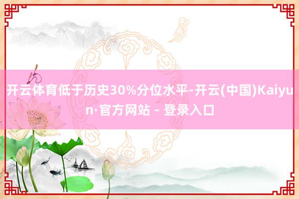 开云体育低于历史30%分位水平-开云(中国)Kaiyun·官方网站 - 登录入口