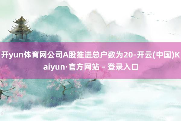 开yun体育网公司A股推进总户数为20-开云(中国)Kaiyun·官方网站 - 登录入口