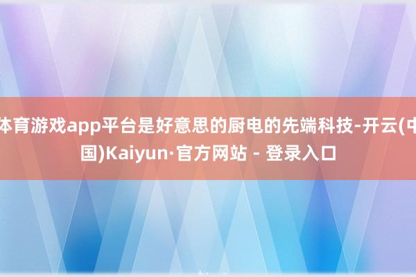 体育游戏app平台是好意思的厨电的先端科技-开云(中国)Kaiyun·官方网站 - 登录入口