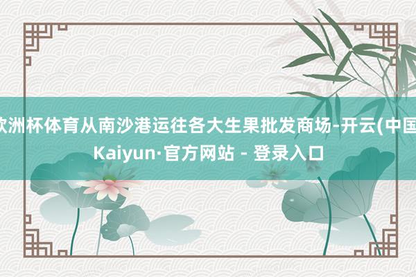 欧洲杯体育从南沙港运往各大生果批发商场-开云(中国)Kaiyun·官方网站 - 登录入口