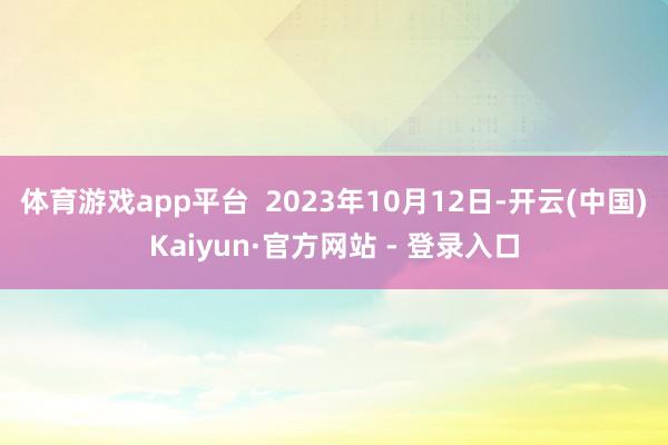 体育游戏app平台  2023年10月12日-开云(中国)Kaiyun·官方网站 - 登录入口