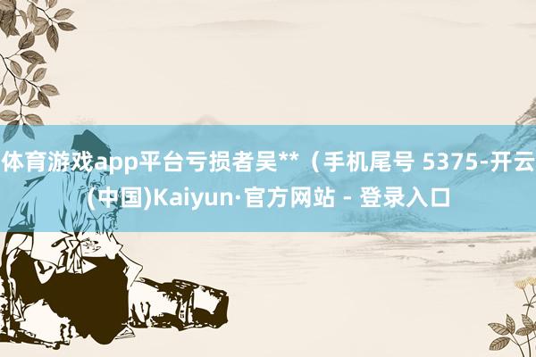 体育游戏app平台亏损者吴**（手机尾号 5375-开云(中国)Kaiyun·官方网站 - 登录入口