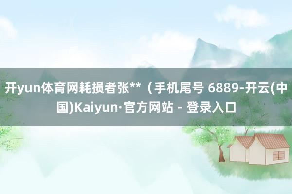 开yun体育网耗损者张**（手机尾号 6889-开云(中国)Kaiyun·官方网站 - 登录入口