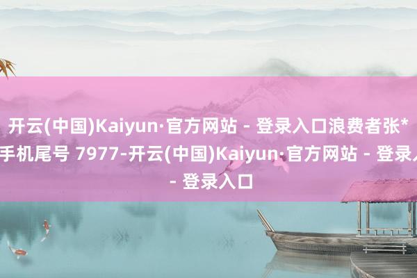 开云(中国)Kaiyun·官方网站 - 登录入口浪费者张**（手机尾号 7977-开云(中国)Kaiyun·官方网站 - 登录入口