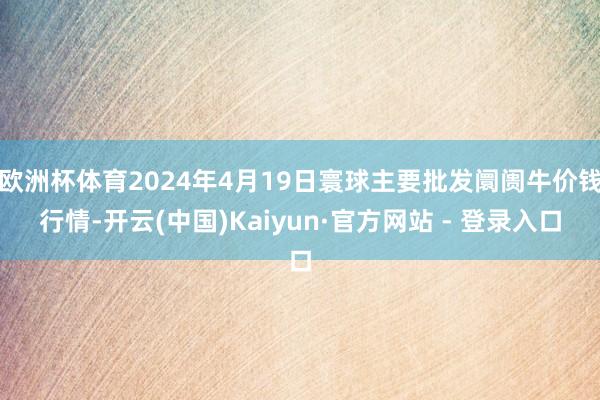 欧洲杯体育2024年4月19日寰球主要批发阛阓牛价钱行情-开云(中国)Kaiyun·官方网站 - 登录入口