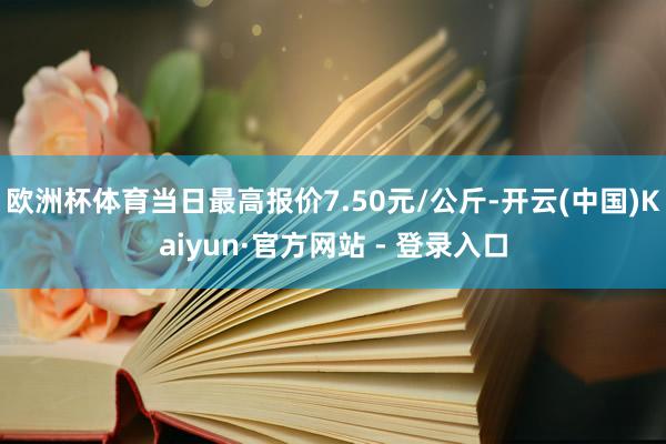 欧洲杯体育当日最高报价7.50元/公斤-开云(中国)Kaiyun·官方网站 - 登录入口