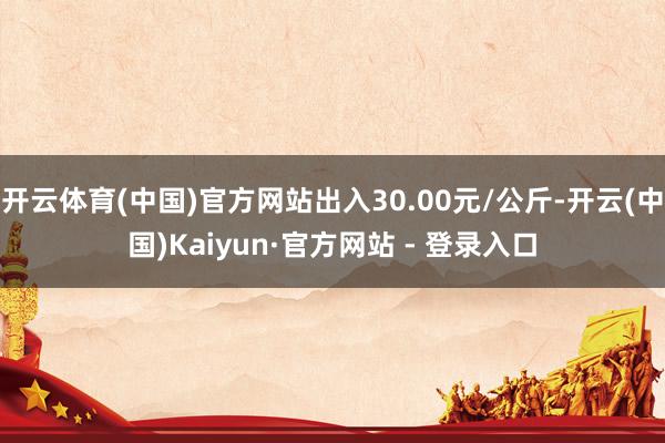 开云体育(中国)官方网站出入30.00元/公斤-开云(中国)Kaiyun·官方网站 - 登录入口