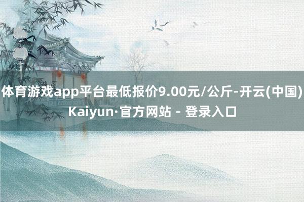 体育游戏app平台最低报价9.00元/公斤-开云(中国)Kaiyun·官方网站 - 登录入口