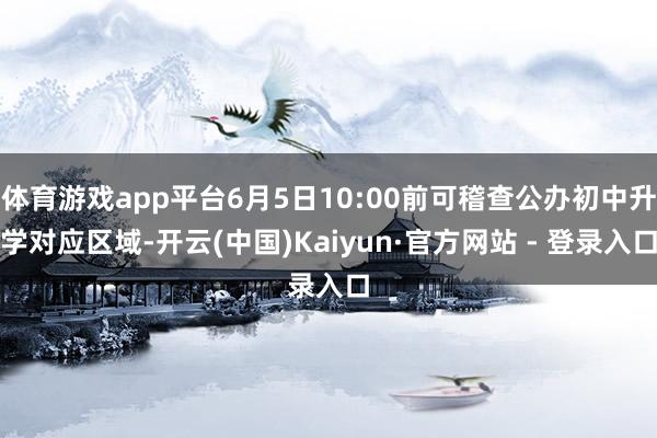 体育游戏app平台6月5日10:00前可稽查公办初中升学对应区域-开云(中国)Kaiyun·官方网站 - 登录入口