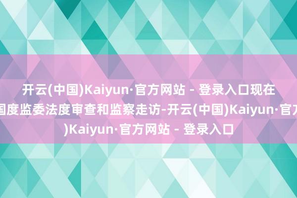 开云(中国)Kaiyun·官方网站 - 登录入口现在正摄取中央纪委国度监委法度审查和监察走访-开云(中国)Kaiyun·官方网站 - 登录入口