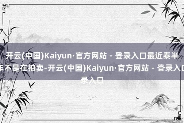 开云(中国)Kaiyun·官方网站 - 登录入口最近泰半年不是在拍卖-开云(中国)Kaiyun·官方网站 - 登录入口