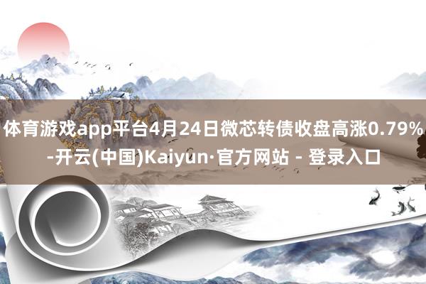 体育游戏app平台4月24日微芯转债收盘高涨0.79%-开云(中国)Kaiyun·官方网站 - 登录入口