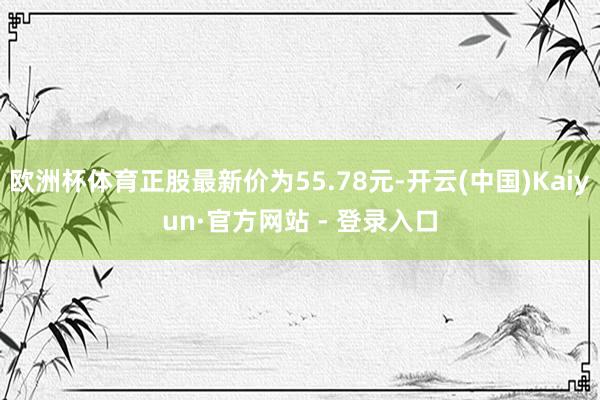 欧洲杯体育正股最新价为55.78元-开云(中国)Kaiyun·官方网站 - 登录入口