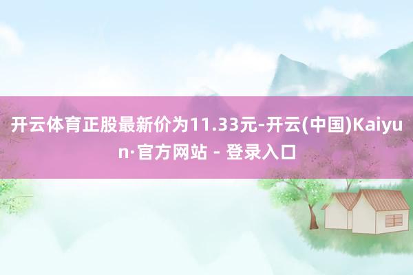 开云体育正股最新价为11.33元-开云(中国)Kaiyun·官方网站 - 登录入口