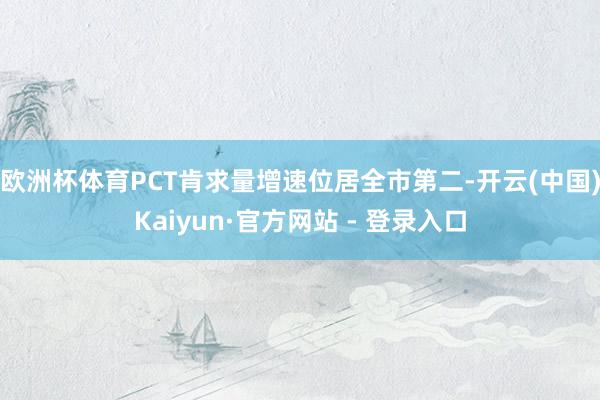 欧洲杯体育PCT肯求量增速位居全市第二-开云(中国)Kaiyun·官方网站 - 登录入口