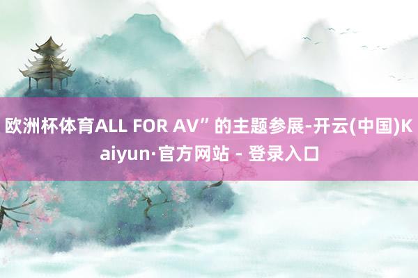 欧洲杯体育ALL FOR AV”的主题参展-开云(中国)Kaiyun·官方网站 - 登录入口