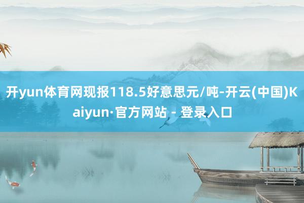 开yun体育网现报118.5好意思元/吨-开云(中国)Kaiyun·官方网站 - 登录入口