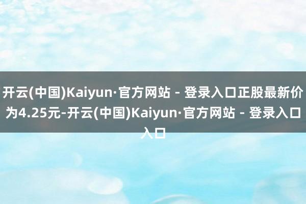 开云(中国)Kaiyun·官方网站 - 登录入口正股最新价为4.25元-开云(中国)Kaiyun·官方网站 - 登录入口