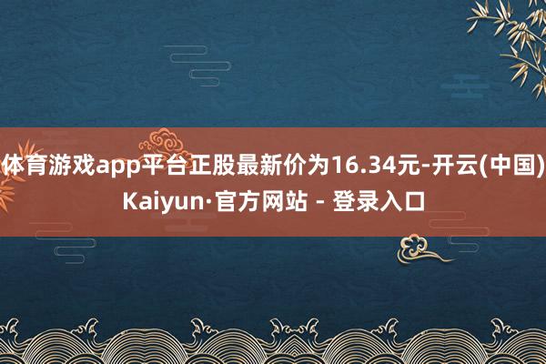 体育游戏app平台正股最新价为16.34元-开云(中国)Kaiyun·官方网站 - 登录入口