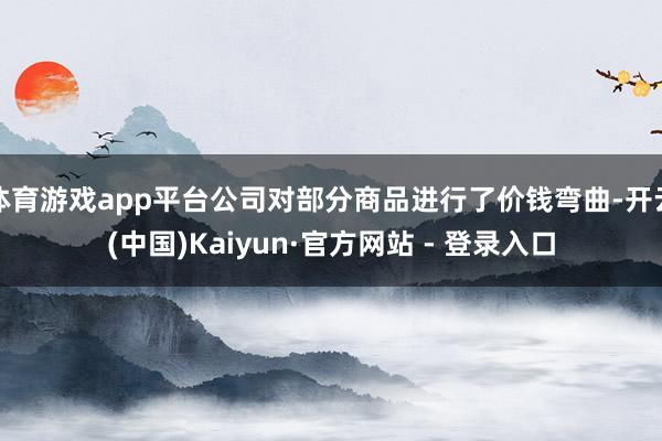 体育游戏app平台公司对部分商品进行了价钱弯曲-开云(中国)Kaiyun·官方网站 - 登录入口