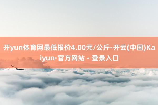 开yun体育网最低报价4.00元/公斤-开云(中国)Kaiyun·官方网站 - 登录入口