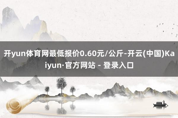 开yun体育网最低报价0.60元/公斤-开云(中国)Kaiyun·官方网站 - 登录入口