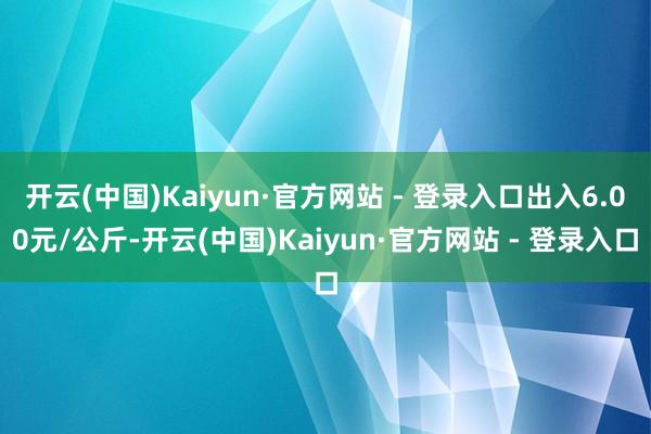 开云(中国)Kaiyun·官方网站 - 登录入口出入6.00元/公斤-开云(中国)Kaiyun·官方网站 - 登录入口