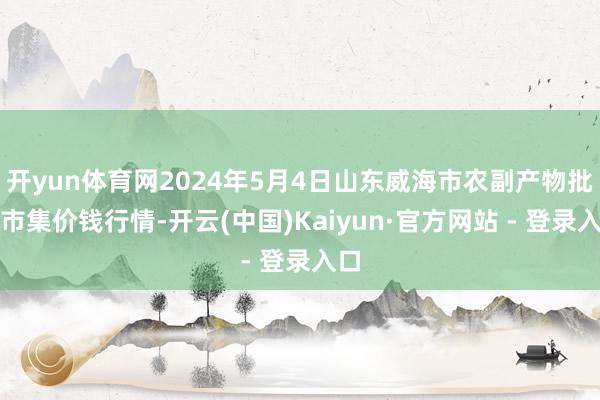 开yun体育网2024年5月4日山东威海市农副产物批发市集价钱行情-开云(中国)Kaiyun·官方网站 - 登录入口