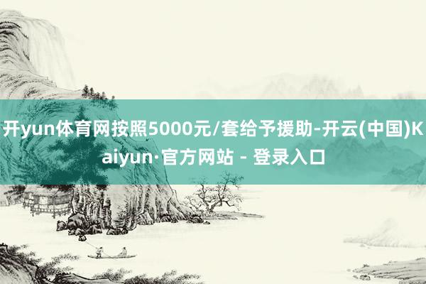 开yun体育网按照5000元/套给予援助-开云(中国)Kaiyun·官方网站 - 登录入口