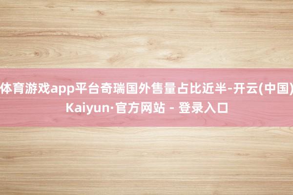 体育游戏app平台奇瑞国外售量占比近半-开云(中国)Kaiyun·官方网站 - 登录入口