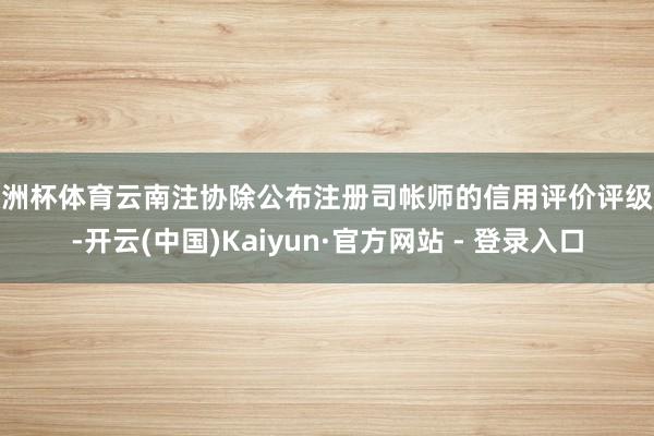 欧洲杯体育云南注协除公布注册司帐师的信用评价评级外-开云(中国)Kaiyun·官方网站 - 登录入口