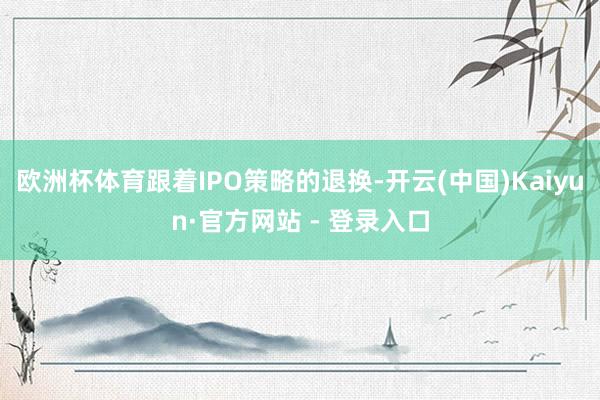 欧洲杯体育跟着IPO策略的退换-开云(中国)Kaiyun·官方网站 - 登录入口