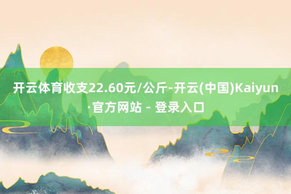 开云体育收支22.60元/公斤-开云(中国)Kaiyun·官方网站 - 登录入口