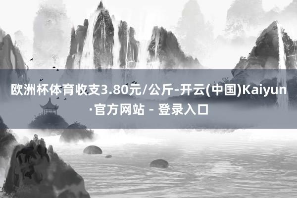 欧洲杯体育收支3.80元/公斤-开云(中国)Kaiyun·官方网站 - 登录入口