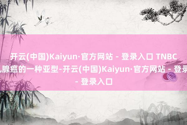 开云(中国)Kaiyun·官方网站 - 登录入口 TNBC)是乳腺癌的一种亚型-开云(中国)Kaiyun·官方网站 - 登录入口